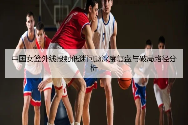 中国女篮外线投射低迷问题深度复盘与破局路径分析